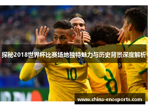 探秘2018世界杯比赛场地独特魅力与历史背景深度解析 探秘2018世界杯比赛场地独特魅力与历史背景深度解析