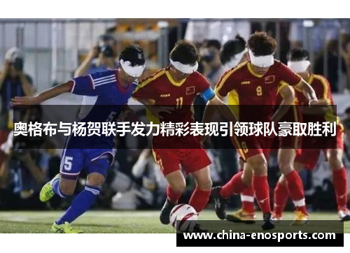 奥格布与杨贺联手发力精彩表现引领球队豪取胜利 奥格布与杨贺联手发力精彩表现引领球队豪取胜利
