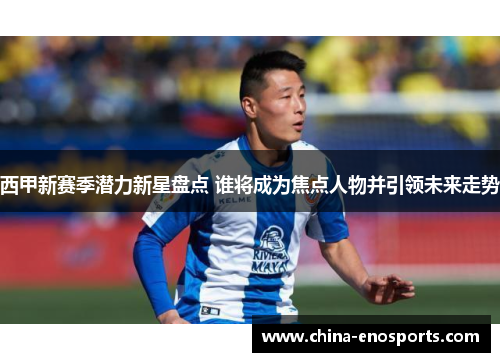西甲新赛季潜力新星盘点 谁将成为焦点人物并引领未来走势